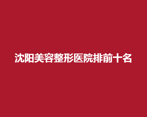 沈阳美容整形医院排前十名榜单来袭！入围医院都是实力派