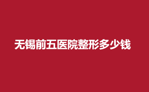 无锡前五医院整形多少钱？技术大牛与案例更新！