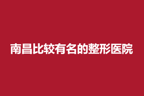 南昌比较有名的整形医院，医院介绍及案例介绍公开！